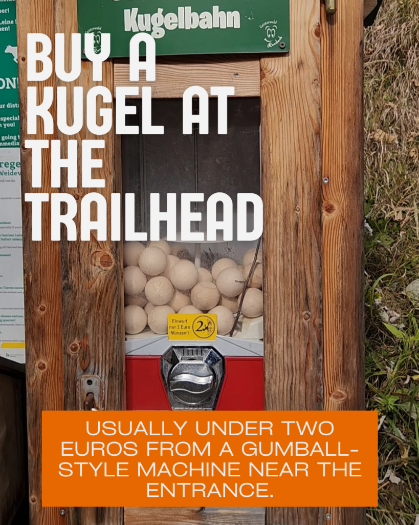 Buy a kugel wooden marble call at the trailhead. Usually under two euros from a gumball style machine near the entrance. Photo of a kugelbahn ball dispenser with price of 2 euros. 

Words for Every Age: Short easy loops for little ones, longer forest trails for older kids. Our kids aged 2-10 years old love them, and so do we! Photo